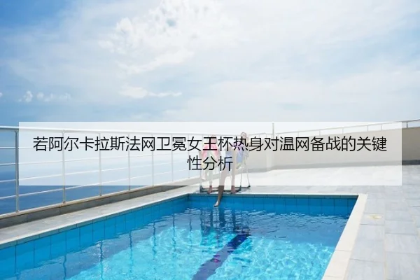 若阿尔卡拉斯法网卫冕女王杯热身对温网备战的关键性分析